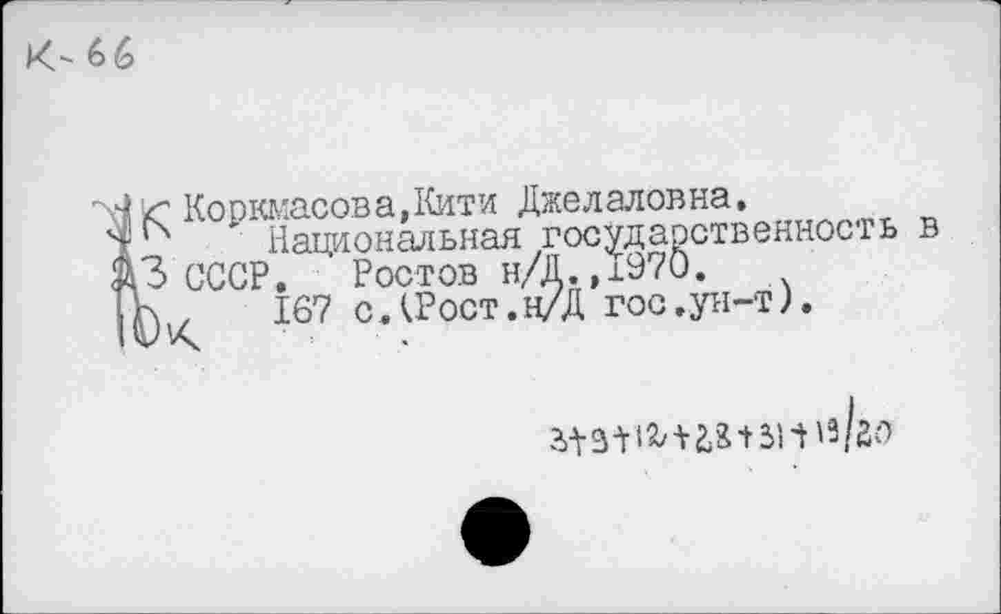 ﻿к-66
К Коркмасова,Кити Джелаловна.
'	Национальная государственность в
3 СССР. Ростов н/Д.,1970.
К.,	167 сДРост.н/Д гос,ун-т).
а.|з+18/+2,8-»зни/го